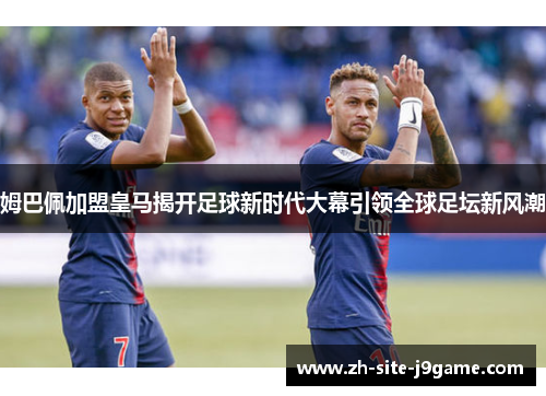 姆巴佩加盟皇马揭开足球新时代大幕引领全球足坛新风潮