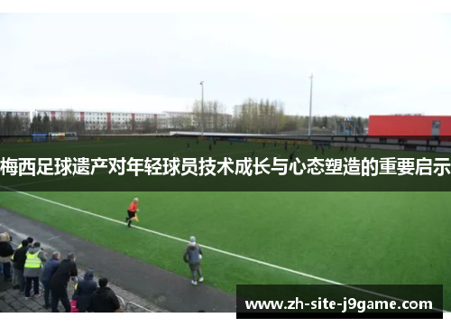 梅西足球遗产对年轻球员技术成长与心态塑造的重要启示 梅西足球遗产对年轻球员技术成长与心态塑造的重要启示