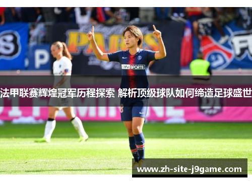 法甲联赛辉煌冠军历程探索 解析顶级球队如何缔造足球盛世 法甲联赛辉煌冠军历程探索 解析顶级球队如何缔造足球盛世