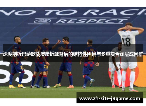 深度剖析巴萨欧战屡屡折戟背后的结构性困境与多重复合深层成因群