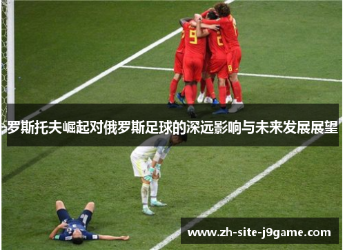罗斯托夫崛起对俄罗斯足球的深远影响与未来发展展望 罗斯托夫崛起对俄罗斯足球的深远影响与未来发展展望
