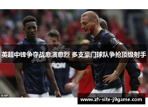 英超中锋争夺战愈演愈烈 多支豪门球队争抢顶级射手 英超中锋争夺战愈演愈烈 多支豪门球队争抢顶级射手