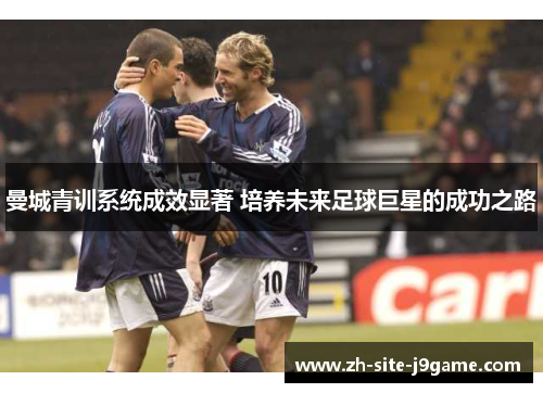曼城青训系统成效显著 培养未来足球巨星的成功之路
