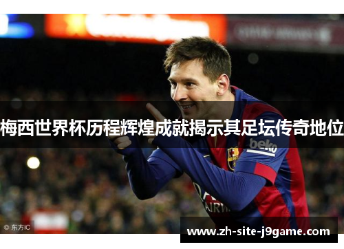 梅西世界杯历程辉煌成就揭示其足坛传奇地位