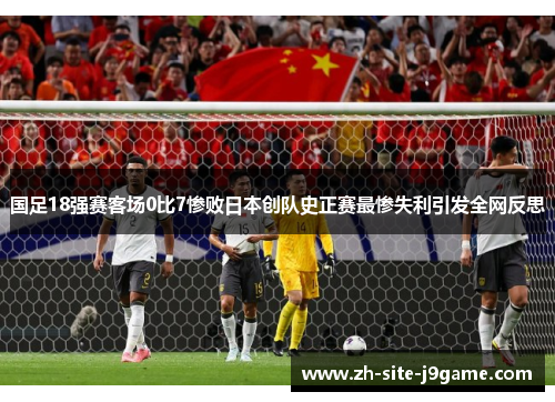 国足18强赛客场0比7惨败日本创队史正赛最惨失利引发全网反思