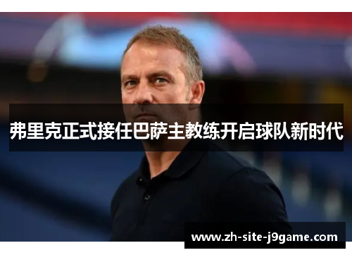 弗里克正式接任巴萨主教练开启球队新时代 弗里克正式接任巴萨主教练开启球队新时代