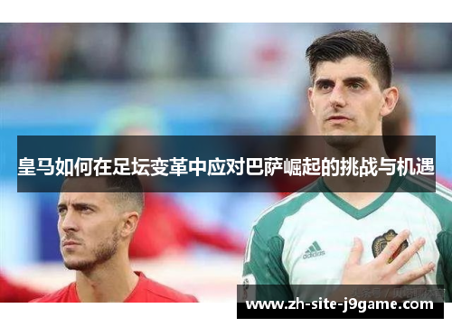 皇马如何在足坛变革中应对巴萨崛起的挑战与机遇 皇马如何在足坛变革中应对巴萨崛起的挑战与机遇