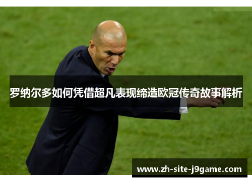 罗纳尔多如何凭借超凡表现缔造欧冠传奇故事解析 罗纳尔多如何凭借超凡表现缔造欧冠传奇故事解析