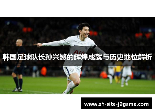 韩国足球队长孙兴慜的辉煌成就与历史地位解析 韩国足球队长孙兴慜的辉煌成就与历史地位解析